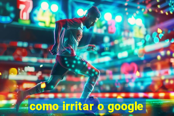 como irritar o google